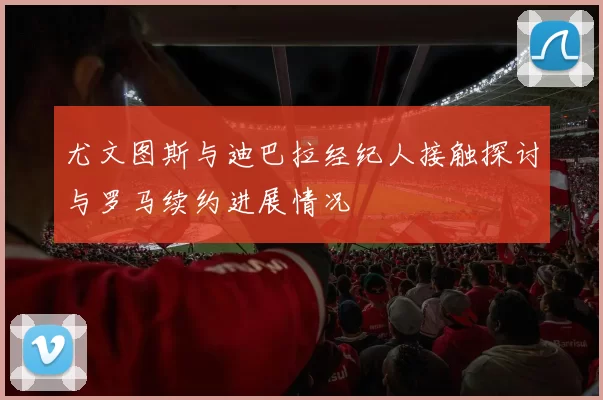 尤文图斯与迪巴拉经纪人接触探讨与罗马续约进展情况
