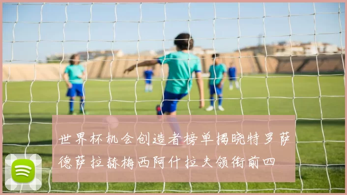 世界杯机会创造者榜单揭晓特罗萨德萨拉赫梅西阿什拉夫领衔前四