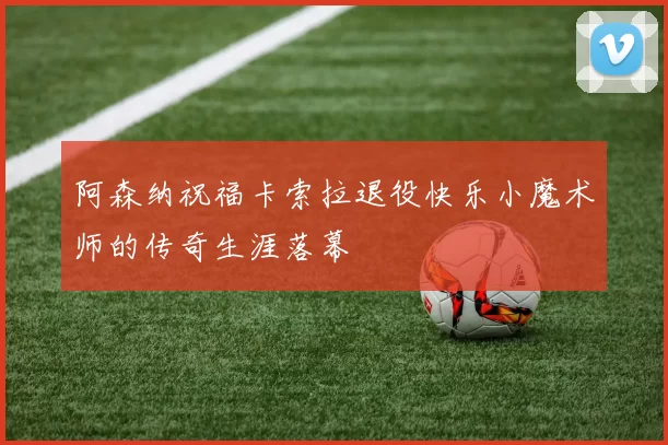 阿森纳祝福卡索拉退役快乐小魔术师的传奇生涯落幕