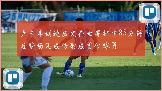 卢卡库创造历史在世界杯中85分钟后登场完成传射成首位球员