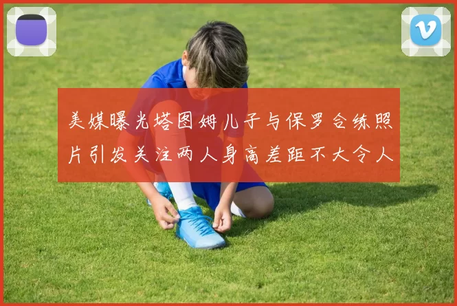 美媒曝光塔图姆儿子与保罗合练照片引发关注两人身高差距不大令人惊讶