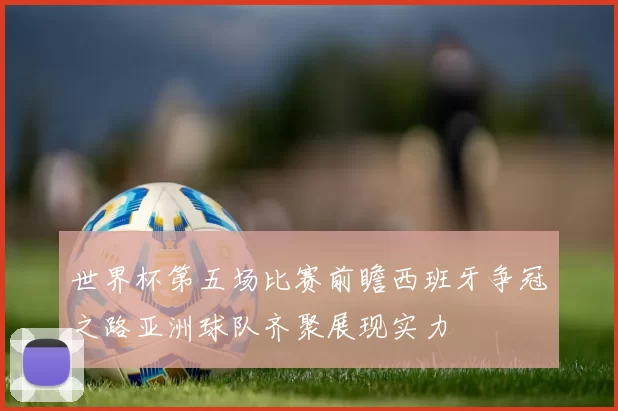 世界杯第五场比赛前瞻西班牙争冠之路亚洲球队齐聚展现实力