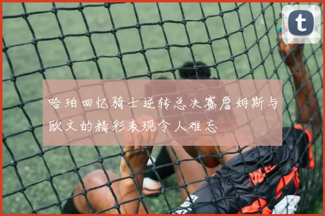 哈珀回忆骑士逆转总决赛詹姆斯与欧文的精彩表现令人难忘