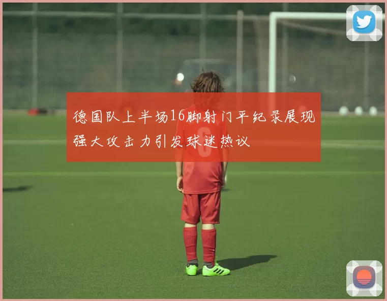 德国队上半场16脚射门平纪录展现强大攻击力引发球迷热议