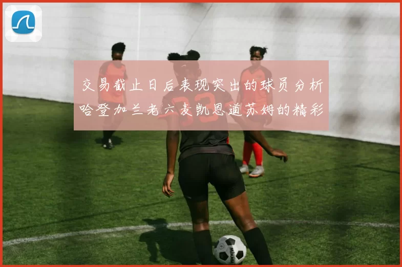 交易截止日后表现突出的球员分析哈登加兰老六麦凯恩道苏姆的精彩表现