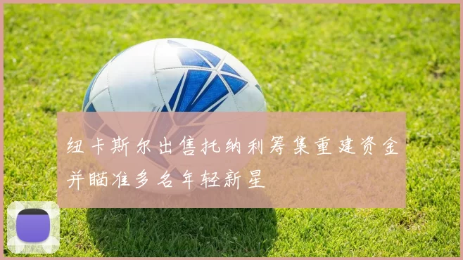 纽卡斯尔出售托纳利筹集重建资金并瞄准多名年轻新星