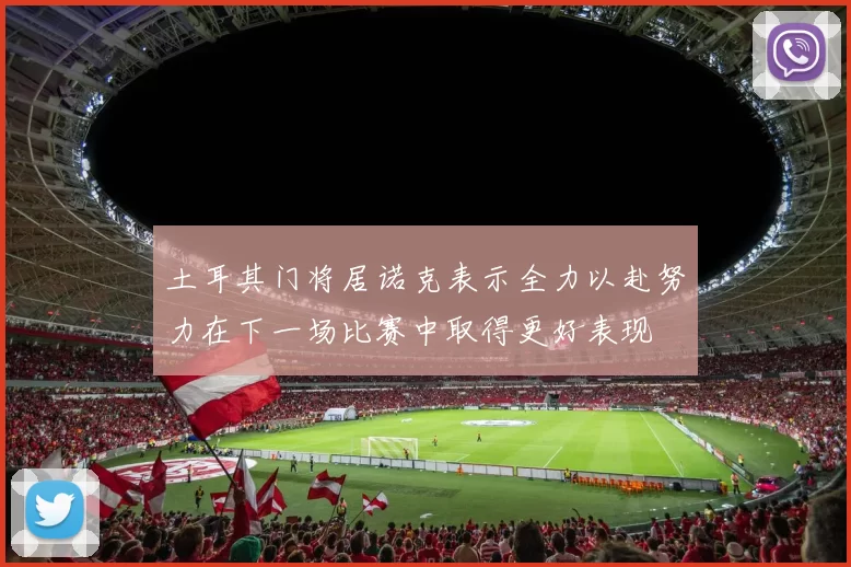 土耳其门将居诺克表示全力以赴努力在下一场比赛中取得更好表现