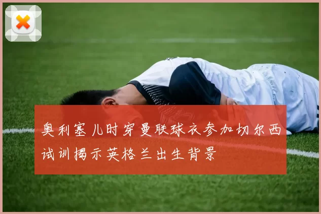奥利塞儿时穿曼联球衣参加切尔西试训揭示英格兰出生背景